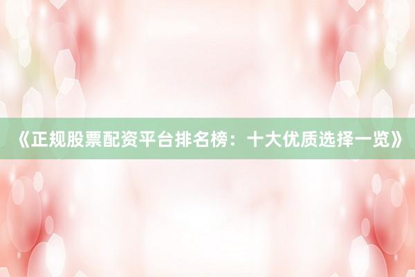 《正规股票配资平台排名榜：十大优质选择一览》