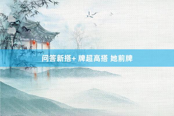 问答新搭+ 牌超高搭 她前牌