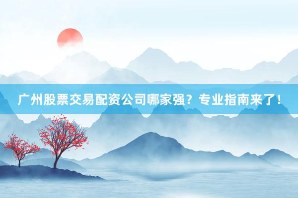 广州股票交易配资公司哪家强？专业指南来了！