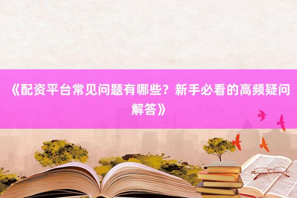 《配资平台常见问题有哪些？新手必看的高频疑问解答》