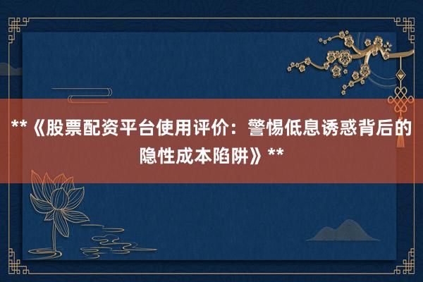 **《股票配资平台使用评价：警惕低息诱惑背后的隐性成本陷阱》**
