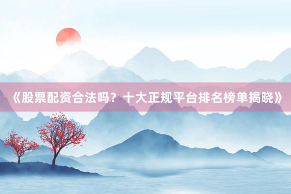 《股票配资合法吗？十大正规平台排名榜单揭晓》