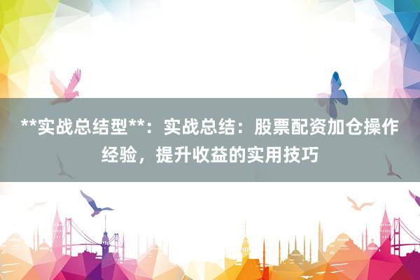 **实战总结型**：实战总结：股票配资加仓操作经验，提升收益的实用技巧