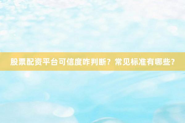股票配资平台可信度咋判断？常见标准有哪些？