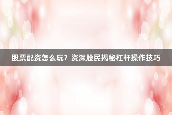 股票配资怎么玩？资深股民揭秘杠杆操作技巧