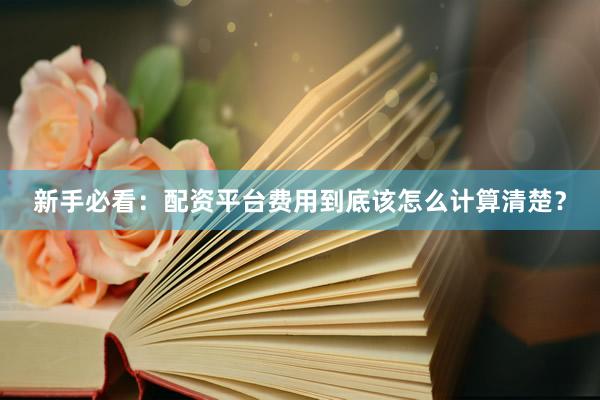 新手必看：配资平台费用到底该怎么计算清楚？
