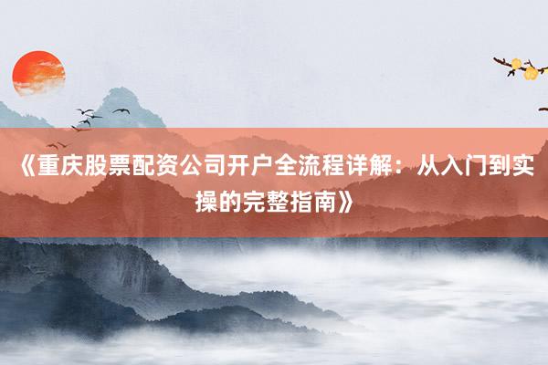 《重庆股票配资公司开户全流程详解：从入门到实操的完整指南》