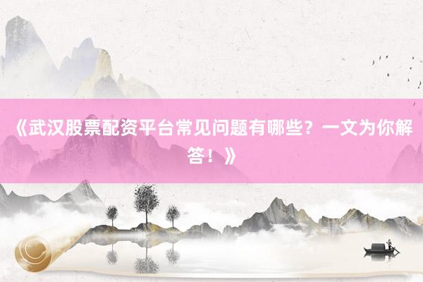 《武汉股票配资平台常见问题有哪些？一文为你解答！》