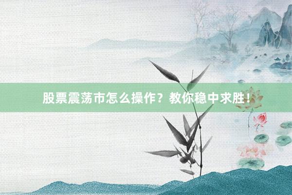 股票震荡市怎么操作？教你稳中求胜！