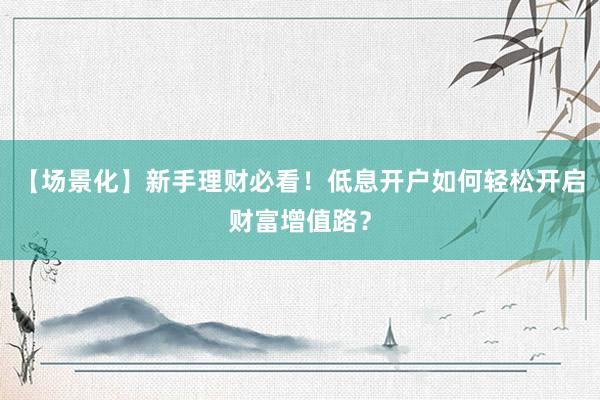 【场景化】新手理财必看！低息开户如何轻松开启财富增值路？