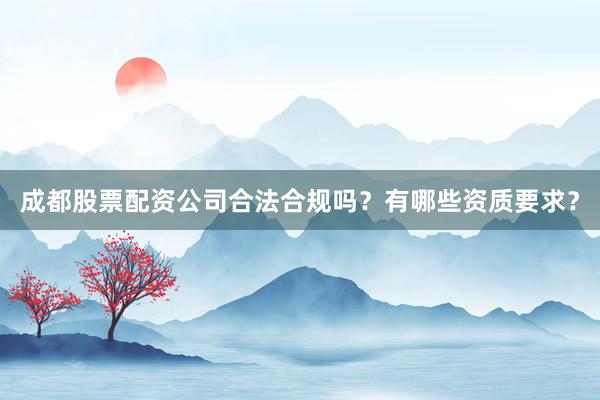 成都股票配资公司合法合规吗？有哪些资质要求？