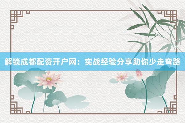 解锁成都配资开户网：实战经验分享助你少走弯路