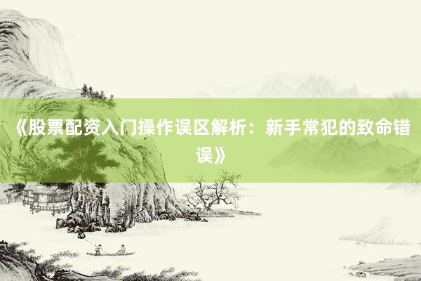 《股票配资入门操作误区解析：新手常犯的致命错误》