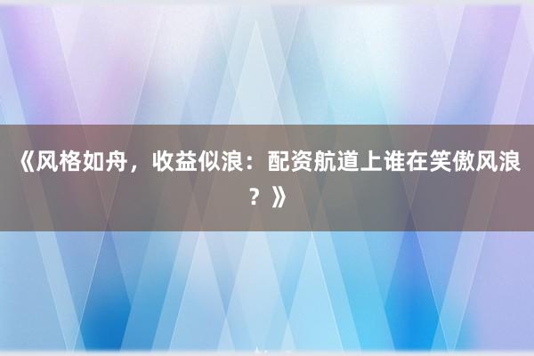 《风格如舟，收益似浪：配资航道上谁在笑傲风浪？》