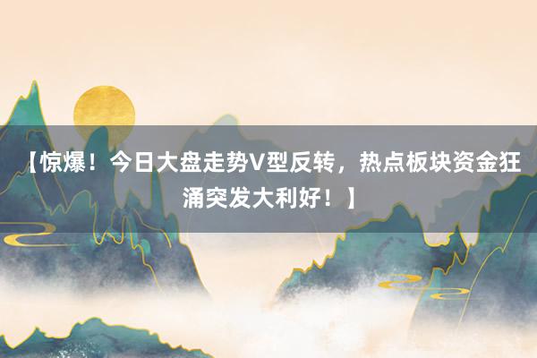 【惊爆！今日大盘走势V型反转，热点板块资金狂涌突发大利好！】